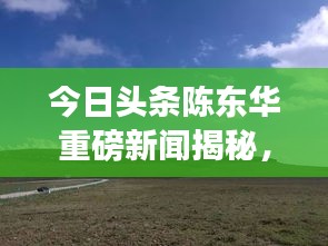 今日頭條陳東華重磅新聞揭秘，最新動(dòng)態(tài)與重磅消息！