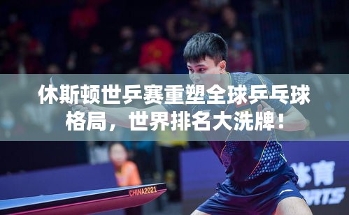 休斯頓世乒賽重塑全球乒乓球格局，世界排名大洗牌！